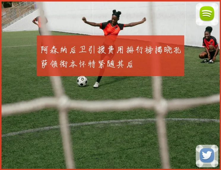 阿森纳后卫引援费用排行榜揭晓孔萨领衔本怀特紧随其后