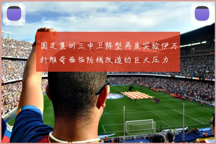 国足集训三中卫阵型再度实验伊万科维奇面临防线改造的巨大压力