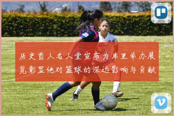 历史首人名人堂宣布为库里举办展览彰显他对篮球的深远影响与贡献