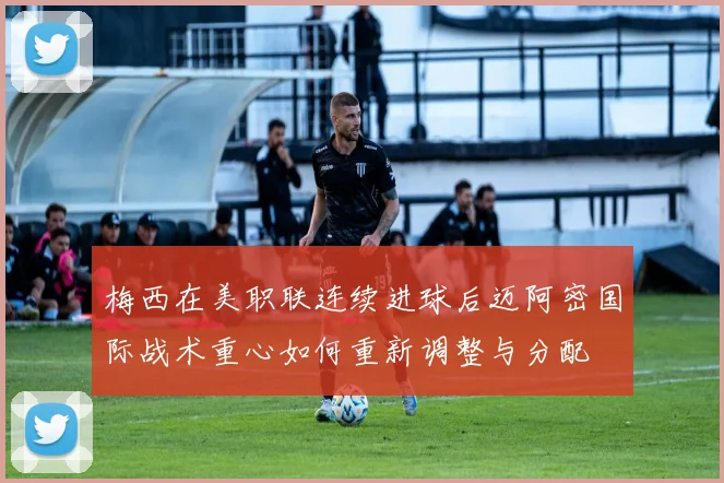 梅西在美职联连续进球后迈阿密国际战术重心如何重新调整与分配