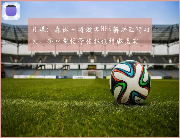 日媒：森保一将做客NHK解说西阿对决，谷口彰悟等将担任特邀嘉宾
